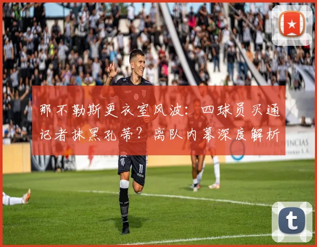那不勒斯更衣室风波：四球员买通记者抹黑孔蒂？离队内幕深度解析