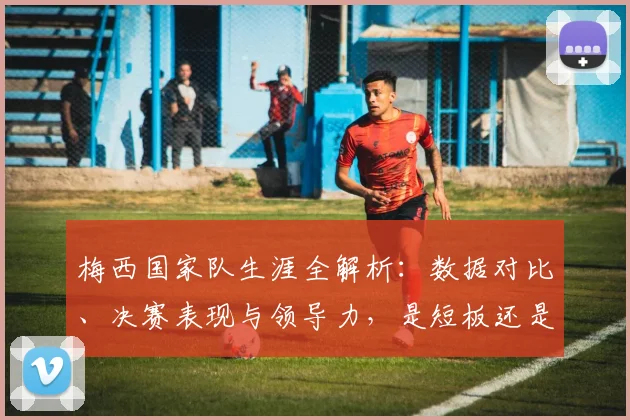 梅西国家队生涯全解析：数据对比、决赛表现与领导力，是短板还是被低估的传奇？