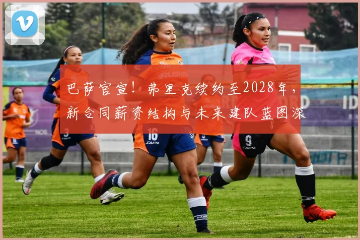 巴萨官宣！弗里克续约至2028年，新合同薪资结构与未来建队蓝图深度解析