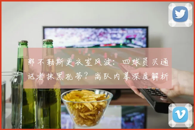 那不勒斯更衣室风波：四球员买通记者抹黑孔蒂？离队内幕深度解析