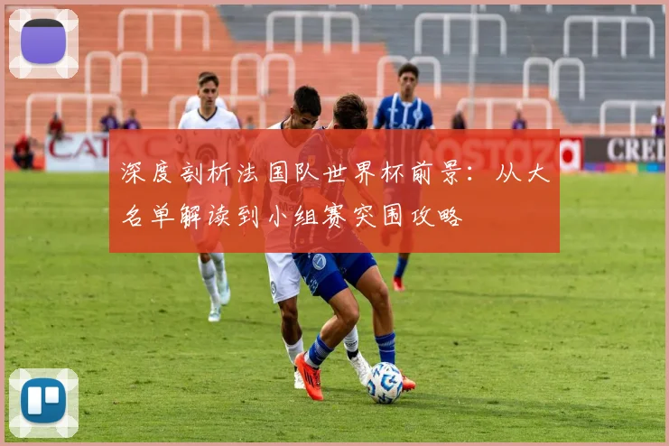 深度剖析法国队世界杯前景:从大名单解读到小组赛突围攻略