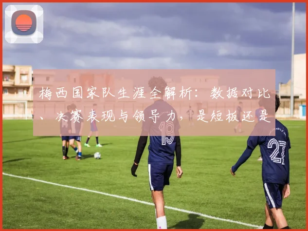 梅西国家队生涯全解析：数据对比、决赛表现与领导力，是短板还是被低估的传奇？