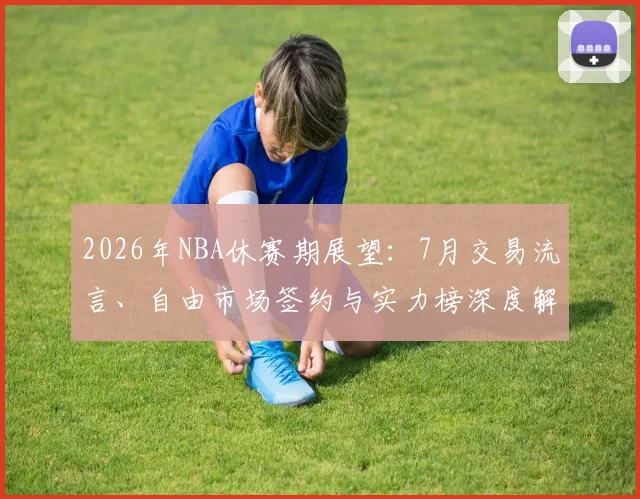 2026年NBA休赛期展望：7月交易流言、自由市场签约与实力榜深度解析