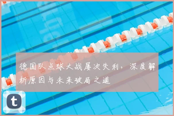 德国队点球大战屡次失利，深度解析原因与未来破局之道