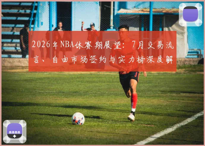 2026年NBA休赛期展望：7月交易流言、自由市场签约与实力榜深度解析
