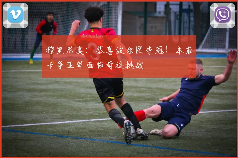 穆里尼奥：恭喜波尔图夺冠！本菲卡争亚军面临奇迹挑战