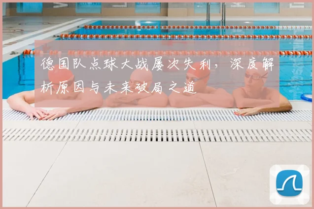 德国队点球大战屡次失利，深度解析原因与未来破局之道